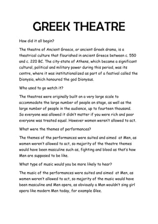 GREEK THEATRE<br />How did it all begin?<br />The theatre of Ancient Greece, or ancient Greek drama, is a theatrical culture that flourished in ancient Greece between c. 550 and c. 220 BC. The city-state of Athens, which became a significant cultural, political and military power during this period, was its centre, where it was institutionalized as part of a festival called the Dionysia, which honoured the god Dionysus.<br />Who used to go watch it?<br />The theatres were originally built on a very large scale to accommodate the large number of people on stage, as well as the large number of people in the audience, up to fourteen thousand.    So everyone was allowed it didn’t matter if you were rich and poor everyone was treated equal. However women weren’t allowed to act.<br />What were the themes of performances?<br />The themes of the performances were suited and aimed  at Men, as women weren’t allowed to act, so majority of the theatre themes would have been masculine such as, fighting and blood as that’s how Men are supposed to be like.<br />What type of music would you be more likely to hear?<br />The music of the performances were suited and aimed  at Men, as women weren’t allowed to act, so majority of the music would have been masculine and Men opera, as obviously a Man wouldn’t sing girl opera like modern Men today, for example Glee.<br />