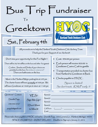 Bus Trip Fundraiser
                         To


 Greektown
   Sat., February 4th
                   All proceeds are to help the Hartland Youth Outdoors Club Archery Team.
                                    Thank you for your Support of our Archers!!!


 Don’t miss your opportunity for this Fun Night ! !                Cost: $30.00 per person

There will be 50/50 raffles on the bus and other fun games!        Each person will receive $20.00 in
     Coolers, Snacks and Drinks of your choice are
                                                                    Greektown Casino Cash to gamble
     permitted on the bus (No Glass Containers!!)
                                                                   Transportation provided via charter bus
           There are bathrooms on the bus.
                                                                    from Hartland to Greektown & Back.

 Meet in the Hartland Meijer parking lot at 2:45 pm.               Checks payable to HYOC .

The charter buses will leave promptly at 3:00 pm. We                       Space is limited!
will leave Greektown at 10:00 pm & return at 11:00 pm                 So don’t wait, RSVP early !!!


Questions? Contact:                                 Name(s): _____________________________________________
                                 YES !
                                                    Name(s): _____________________________________________
     Danielle Popp           Sign Me Up! !
                                                    Name(s): _____________________________________________
     248-396-3767
                              I Don’t Want          Name(s): _____________________________________________

   poppda@gmail.com             to Miss It!         Cell Phone:   (________) - __________ - ____________
                                                    Email: ________________________________________________


Please make check payable to HYOC and mail to : Danielle Popp, 2352 Lorraina Ln. , Hartland, Michigan 48353
          SPACE IS LIMITED —DON’T DELAY !!                        Deadline to Sign up is January 21, 2012
 