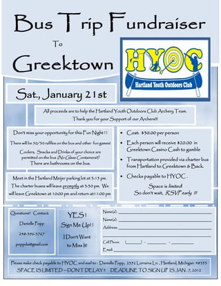 Bus Trip Fundraiser
                         To


 Greektown
   Sat., January 21st
                   All proceeds are to help the Hartland Youth Outdoors Club Archery Team.
                                    Thank you for your Support of our Archers!!!


  Don’t miss your opportunity for this Fun Night ! !                 Cost: $30.00 per person

There will be 50/50 raffles on the bus and other fun games!          Each person will receive $20.00 in
     Coolers, Snacks and Drinks of your choice are
                                                                      Greektown Casino Cash to gamble
     permitted on the bus (No Glass Containers!!)
                                                                     Transportation provided via charter bus
           There are bathrooms on the bus.
                                                                      from Hartland to Greektown & Back.

  Meet in the Hartland Meijer parking lot at 3:15 pm.                Checks payable to HYOC .

 The charter buses will leave promptly at 3:30 pm. We                          Space is limited!
will leave Greektown at 10:00 pm and return at11:00 pm                    So don’t wait, RSVP early !!!



Questions? Contact:                                   Name(s): _____________________________________________
                                 YES !
                                                      Name(s): _____________________________________________
     Danielle Popp           Sign Me Up! !            Address: _____________________________________________
     248-396-3767                                     __________________________________________________________
                               I Don’t Want
                                                      Cell Phone:     (________) - __________ - ____________
   poppda@gmail.com              to Miss It!
                                                      Email: _______________________________________________


 Please make check payable to HYOC and mail to : Danielle Popp, 2352 Lorraina Ln. , Hartland, Michigan 48353
    SPACE IS LIMITED —DON’T DELAY !!                      DEADLINE TO SIGN UP IS JAN . 7, 2012
 