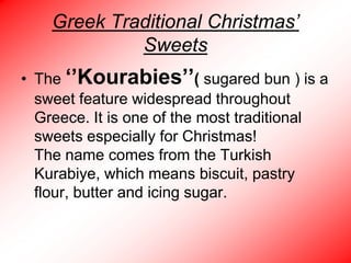 Greek Traditional Christmas’
Sweets
• The ‘’Kourabies’’( sugared bun ) is a
sweet feature widespread throughout
Greece. It is one of the most traditional
sweets especially for Christmas!
The name comes from the Turkish
Kurabiye, which means biscuit, pastry
flour, butter and icing sugar.

 