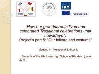 Project’s part 5: “Our folkore and costums”
Meeting in Kulupenai, Lithuania
Students of the 7th Junior High School of Rhodes, (June
2017)
“How our grandparents lived and
celebrated.Traditional celebrations until
nowadays ”.
 