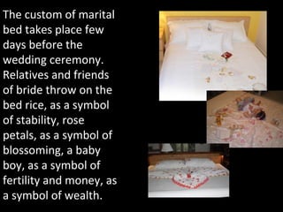 The custom of marital
bed takes place few
days before the
wedding ceremony.
Relatives and friends
of bride throw on the
bed rice, as a symbol
of stability, rose
petals, as a symbol of
blossoming, a baby
boy, as a symbol of
fertility and money, as
a symbol of wealth.