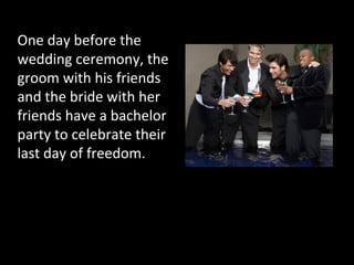 One day before the
wedding ceremony, the
groom with his friends
and the bride with her
friends have a bachelor
party to celebrate their
last day of freedom.