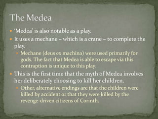 ‘Medea’ is also notable as a play.It uses a mechane – which is a crane – to complete the play.Mechane (deus ex machina) were used primarily for gods. The fact that Medea is able to escape via this contraption is unique to this play.This is the first time that the myth of Medeainvolves her deliberately choosing to kill her children.Other, alternative endings are that the children were killed by accident or that they were killed by the revenge-driven citizens of Corinth.The Medea