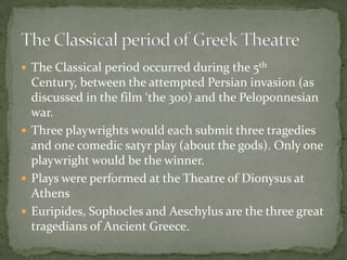 The Classical period occurred during the 5th Century, between the attempted Persian invasion (as discussed in the film ‘the 300) and the Peloponnesian war.Three playwrights would each submit three tragedies and one comedic satyr play (about the gods). Only one playwright would be the winner.Plays were performed at the Theatre of Dionysus at AthensEuripides, Sophocles and Aeschylus are the three great tragedians of Ancient Greece.The Classical period of Greek Theatre