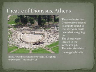 Theatre of Dionysus, AthensTheatres in Ancient Greece were designed to amplify sound so that everyone could hear what was going on.The chorus were located in the ‘orchestra’ pit.The actors inhabited the stage behind it.http://www.bestourism.com/items/di/898?title=Dionysos-Theatre&b=148
