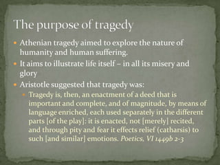 Athenian tragedy aimed to explore the nature of humanity and human suffering.It aims to illustrate life itself – in all its misery and gloryAristotle suggested that tragedy was:Tragedy is, then, an enactment of a deed that is important and complete, and of magnitude, by means of language enriched, each used separately in the different parts [of the play]: it is enacted, not [merely] recited, and through pity and fear it effects relief (catharsis) to such [and similar] emotions. Poetics, VI 1449b 2-3The purpose of tragedy