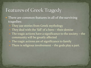 There are common features in all of the surviving tragedies:They use stories from Greek mythologyThey deal with the ‘fall’ of a hero – their demiseThe tragic actions have a significance to the society – the community will be greatly affectedThe tragic actions are of significance to familyThere is religious involvement – the gods play a part.Features of Greek Tragedy