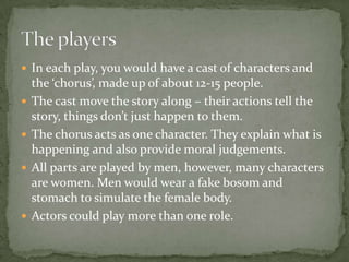 In each play, you would have a cast of characters and the ‘chorus’, made up of about 12-15 people.The cast move the story along – their actions tell the story, things don’t just happen to them.The chorus acts as one character. They explain what is happening and also provide moral judgements.All parts are played by men, however, many characters are women. Men would wear a fake bosom and stomach to simulate the female body.Actors could play more than one role.The players