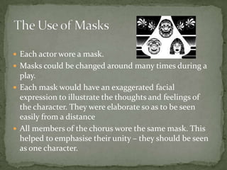 Each actor wore a mask.Masks could be changed around many times during a play.Each mask would have an exaggerated facial expression to illustrate the thoughts and feelings of the character. They were elaborate so as to be seen easily from a distanceAll members of the chorus wore the same mask. This helped to emphasise their unity – they should be seen as one character.The Use of Masks