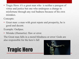 Tragic Hero
• Tragic Hero: it’s a great man who is neither a paragon of
virtue and justice but one who undergoes a change to
misfortune through any real badness because of his own
mistakes.
Concepts:
• Great man: a man with great repute and prosperity, he is
good and decent.
Example: Oedipus.
• Mistake (Hamartia): flaw or error.
The Great man falls in a moral blindness or error/ Gods are
also responsible for the hero’s fall
 