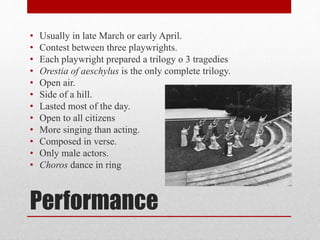 Performance
• Usually in late March or early April.
• Contest between three playwrights.
• Each playwright prepared a trilogy o 3 tragedies
• Orestia of aeschylus is the only complete trilogy.
• Open air.
• Side of a hill.
• Lasted most of the day.
• Open to all citizens
• More singing than acting.
• Composed in verse.
• Only male actors.
• Choros dance in ring
 