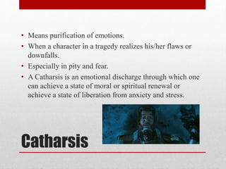 Catharsis
• Means purification of emotions.
• When a character in a tragedy realizes his/her flaws or
downfalls.
• Especially in pity and fear.
• A Catharsis is an emotional discharge through which one
can achieve a state of moral or spiritual renewal or
achieve a state of liberation from anxiety and stress.
 