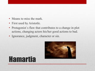 Hamartia
• Means to miss the mark.
• First used by Aristotle.
• Protagonist`s flaw that contributes to a change in plot
actions, changing actors his/her good actions to bad.
• Ignorance, judgment, character or sin.
 