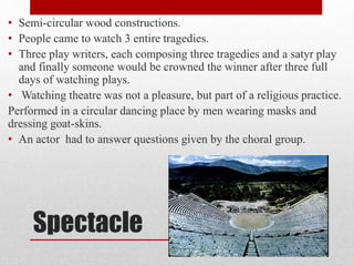 Spectacle
• Semi-circular wood constructions.
• People came to watch 3 entire tragedies.
• Three play writers, each composing three tragedies and a satyr play
and finally someone would be crowned the winner after three full
days of watching plays.
• Watching theatre was not a pleasure, but part of a religious practice.
Performed in a circular dancing place by men wearing masks and
dressing goat-skins.
• An actor had to answer questions given by the choral group.
 