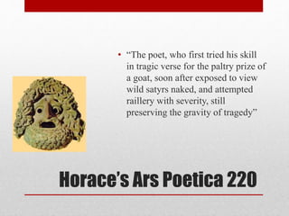 Horace’s Ars Poetica 220
• “The poet, who first tried his skill
in tragic verse for the paltry prize of
a goat, soon after exposed to view
wild satyrs naked, and attempted
raillery with severity, still
preserving the gravity of tragedy”
 