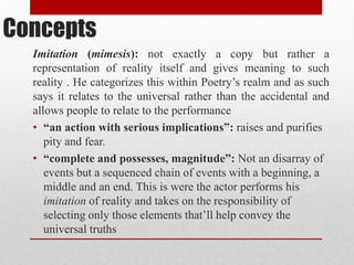 Concepts
Imitation (mimesis): not exactly a copy but rather a
representation of reality itself and gives meaning to such
reality . He categorizes this within Poetry’s realm and as such
says it relates to the universal rather than the accidental and
allows people to relate to the performance
• “an action with serious implications”: raises and purifies
pity and fear.
• “complete and possesses, magnitude”: Not an disarray of
events but a sequenced chain of events with a beginning, a
middle and an end. This is were the actor performs his
imitation of reality and takes on the responsibility of
selecting only those elements that’ll help convey the
universal truths
 