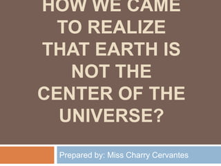 HOW WE CAME
TO REALIZE
THAT EARTH IS
NOT THE
CENTER OF THE
UNIVERSE?
Prepared by: Miss Charry Cervantes
 