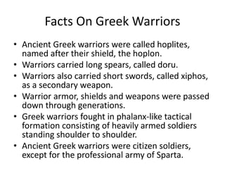 Facts On Greek Warriors
• Ancient Greek warriors were called hoplites,
named after their shield, the hoplon.
• Warriors carried long spears, called doru.
• Warriors also carried short swords, called xiphos,
as a secondary weapon.
• Warrior armor, shields and weapons were passed
down through generations.
• Greek warriors fought in phalanx-like tactical
formation consisting of heavily armed soldiers
standing shoulder to shoulder.
• Ancient Greek warriors were citizen soldiers,
except for the professional army of Sparta.
 