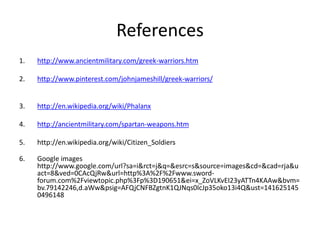 References
1. http://www.ancientmilitary.com/greek-warriors.htm
2. http://www.pinterest.com/johnjameshill/greek-warriors/
3. http://en.wikipedia.org/wiki/Phalanx
4. http://ancientmilitary.com/spartan-weapons.htm
5. http://en.wikipedia.org/wiki/Citizen_Soldiers
6. Google images
http://www.google.com/url?sa=i&rct=j&q=&esrc=s&source=images&cd=&cad=rja&u
act=8&ved=0CAcQjRw&url=http%3A%2F%2Fwww.sword-
forum.com%2Fviewtopic.php%3Fp%3D190651&ei=x_ZoVLKvEI23yATTn4KAAw&bvm=
bv.79142246,d.aWw&psig=AFQjCNFBZgtnK1QJNqs0IcJp35oko13i4Q&ust=141625145
0496148
 