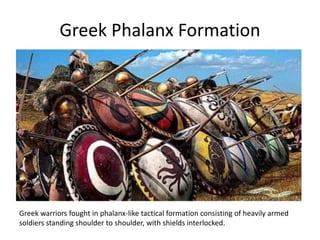 Greek Phalanx Formation
Greek warriors fought in phalanx-like tactical formation consisting of heavily armed
soldiers standing shoulder to shoulder, with shields interlocked.
 
