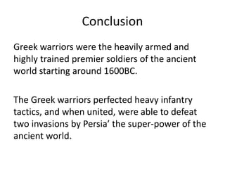 Conclusion
Greek warriors were the heavily armed and
highly trained premier soldiers of the ancient
world starting around 1600BC.
The Greek warriors perfected heavy infantry
tactics, and when united, were able to defeat
two invasions by Persia’ the super-power of the
ancient world.
 