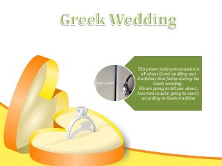This power point presentation is
all about Greek wedding and
traditions that follow during the
Greek wedding .
We are going to tell you about ,
how two couples going to marry
according to Greek tradition
 