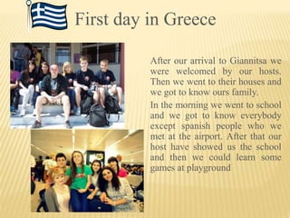 First day in Greece
After our arrival to Giannitsa we
were welcomed by our hosts.
Then we went to their houses and
we got to know ours family.
In the morning we went to school
and we got to know everybody
except spanish people who we
met at the airport. After that our
host have showed us the school
and then we could learn some
games at playground
 