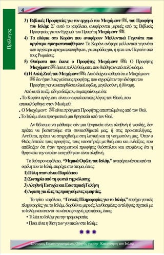 4
             3) Βιβλικές Προφητείες για τον ερχομό του Μωχάμαντ , του Προφήτη
                 του Ισλάμ: Σ’ αυτό το κεφάλαιο, αναφέρονται μερικές από τις Βιβλικές
                 Προφητείες για τον Ερχομό του Προφήτη Μωχάμαντ .
Πρόλογος




             4) Τα εδάφια στο Κοράνι που αναφέρουν Μελλοντικά Γεγονότα που
                 αργότερα πραγματοποιήθηκαν: Το Κοράνι ανέφερε μελλοντικά γεγονότα
                 που αργότερα πραγματοποιήθηκαν, για παράδειγμα, η ήττα των Περσών από
                 τους Ρωμαίους.
             5) Θαύματα που έκανε ο Προφήτης Μωχάμαντ                      : Ο Προφήτης
                 Μωχάμαντ έκανε πολλά θαύματα, που θεάθηκαν από πολύ κόσμο.
             6) Η Απλή Ζωή του Μωχάμαντ : Αυτό δείχνει καθαρά ότι ο Μωχάμαντ
                    δεν ήταν ένας ψεύτικος προφήτης, που ισχυριζόταν την ιδιότητα του
                 Προφήτη για να κατορθώσει υλικά οφέλη, μεγαλοσύνη, ή δύναμη.
             Από αυτά τα έξι είδη ενδείξεων, συμπεραίνουμε ότι:
           .Το Κοράνι πράγματι είναι ο κυριολεκτικός λόγος του Θεού, που
           αποκαλύφθηκε στον Μωάμεθ.
           .Ο Μωχάμαντ          είναι πράγματι Προφήτης απεσταλμένος από τον Θεό.
           .Το Ισλάμ είναι πραγματικά μια θρησκεία από τον Θεό.
                Αν θέλουμε να μάθουμε εάν μια θρησκεία είναι αληθινή ή ψευδής, δεν
            πρέπει να βασιστούμε στα συναισθήματά μας, ή στις προκαταλήψεις.
            Αντίθετα, πρέπει να στηριχθούμε στη λογική και τη νοημοσύνη μας. Όταν ο
            Θεός έστειλε τους προφήτες, τους υποστήριξε με θαύματα και ενδείξεις, που
            απέδειξαν ότι ήταν πραγματικοί προφήτες θεόσταλτοι και επομένως ότι η
            θρησκεία την οποίαν εισηγήθηκαν είναι αληθινή.
              Το δεύτερο κεφάλαιο, “Μερικά Οφέλη του Ισλάμ,” αναφέρει κάποια από τα
            οφέλη που το Ισλάμ παρέχει στο άτομο, όπως:
             1) Πύλη στον αέναο Παράδεισο
             2) Σωτηρία από τη φωτιά της κόλασης
             3) Αληθινή Ευτυχία και Εσωτερική Γαλήνη
             4) Άφεση για όλες τις προηγούμενες αμαρτίες.
                 Το τρίτο κεφάλαιο, “Γενικές Πληροφορίες για το Ισλάμ,” παρέχει γενικές
            πληροφορίες για το Ισλάμ, διορθώνει μερικές λανθασμένες αντιλήψεις σχετικά με
            το Ισλάμ και απαντά σε κάποιες συχνές ερωτήσεις, όπως:
               ▪ Τι λέει το Ισλάμ για την τρομοκρατία;
               ▪ Ποια είναι η θέση των γυναικών στο Ισλάμ;



                                                             Κ
                                                             5 εφάλαιο 1
                 Σύντομος Εικονογραφημένος Οδηγός για την Κατανόηση του Ισλάμ
 