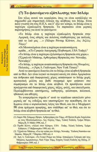 40   (7) Τοφαινόμενο εξάπλωσης του Ισλάμ


                                   (7) Το φαινόμενο εξάπλωσης του Ισλάμ
                                 Στο τέλος αυτού του κεφαλαίου, ίσως να είναι κατάλληλο να
                              σημειωθεί μια σημαντική ένδειξη της αλήθειας του Ισλάμ. Είναι
                              πολύ γνωστό ότι στις Η.Π.Α. και σ’ όλο τον κόσμο, το Ισλάμ είναι η
                              ταχύτερα εξαπλωμένη θρησκεία. Τα παρακάτω είναι μερικές
                              παρατηρήσεις για αυτό το φαινόμενο:
                                 «Το Ισλάμ είναι η ταχύτερα εξαπλωμένη θρησκεία στην
                                 Αμερική, ένας οδηγός και πυλώνας σταθερότητας για πολλούς
                                 από το λαό μας …» (Χίλαρυ Ρόνταμ Κλίντον, Λος Άτζελες
                                 Τάιμς).1
Για Την Αλήθεια Του Ισλάμ




                                 «Οι Μουσουλμάνοι είναι η ταχύτερα αναπτυσσόμενη
                                 ομάδα…»(Το Γραφείο Απογραφής Πληθυσμού, USA Today).2
     Κάποια Πειστήρια
       Κεφάλαιο 1:




                                 «Το Ισλάμ είναι η ταχύτερα εξελισσόμενη θρησκεία στη χώρα.»
                                 (Τζεραλντίν Μπάουμ, Αρθογράφος Θρησκείας στο Newsday,
                                 Newsday).3
                                 «Το Ισλάμ, η ταχύτερα αναπτυσσόμενη θρησκεία στις Ηνωμένες
                                 Πολιτείες…» (Άρη Λ. Γκόλντμαν, New York Times).4
                                 Αυτό το φαινόμενο δεικνύει ότι το Ισλάμ είναι αληθινή θρησκεία
                             από το Θεό. Δεν είναι λογικό να σκεφτεί κανείς ότι τόσοι Αμερικάνοι
                             και άνθρωποι από διαφορετικές χώρες ασπάστηκαν το Ισλάμ χωρίς
                             προσεκτική μελέτη και βαθύ στοχασμό πριν φτάσουν στο
                             συμπέρασμα ότι το Ισλάμ είναι αληθινό. Οι προσήλυτοι αυτοί
                             προέρχονται από διαφορετικές χώρες, τάξεις, φυλές, και επαγγέλματα.
                             Περιλαμβάνονται επιστήμονες, καθηγητές, φιλόσοφοι, πολιτικοί,
                             ηθοποιοί, και αθλητές.
                                 Τα αναφερόμενα σημεία σ’ αυτό το κεφάλαιο αποτελούν μόνο
                             μερικές απ’ τις ενδείξεις που υποστηρίζουν την πεποίθηση, ότι το
                             Κοράνιο είναι ο κυριολεκτικός λόγος του Θεού, και ότι ο Μωχάμαντ
                                 είναι πράγματι προφήτης, που στάλθηκε απ’ το Θεό, και ότι το
                             Ισλάμ είναι αληθινά θρησκεία απ’ το Θεό.

                             (1) Λάρρυ Μπ. Στάμμερ, Θρησκ. Αρθρογράφος στο Τάιμς, «Η Πρώτη Κυρία Ασχολείται
                                  με τους Μουσουλμάνους», Λος Άτζελες Τάιμς, Τοπική Έκδοση, Τμήμα Μέτρο,
                                  Μέρος Β, 31 Μαΐου 1996, σελ. 3
                             (2) Τίμοθυ Κέννυ, «Αλλού στον Κόσμο», USA Today, Τελική Έκδοση, Τμήμα
                                  Ειδήσεων, 17 Φεβρουαρίου 1989, σελ. 4Α
                             (3) Τζέραλντιν Μπάουμ, «Για την αγάπη του Αλλάχ», Newsday, ΄Έκδοση Νασσάου και
                               Σάφολκ, Μέρος Β’, 7 Μαρτίου 1989, σελ. 4
                             (4) Άρη Λ. Γκόλντμαν, «Το Γενικό Ρεύμα του Ισλάμ Ασπαζόμενο Γρήγορα από τους
                                 Μαύρους Αμερικάνους», Νιού Υόρκ Τάιμς, Έσχατη Τελική Έκδοση της Πόλης, 21
                                 Φεβρουαρίου 1989, σελ. 1
                                   Ένας Σύντομος Εικονογραφημένος Οδηγός Κατανόησης του Ισλάμ
 
