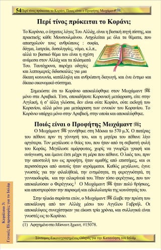 54Περί τίνος πρόκειται το Κοράνι; Ποιος είναι ο Προφήτης Μωχάμαντ   ;


                                                Περί τίνος πρόκειται το Κοράνι;
                                       Το Κοράνιο, ο έσχατος λόγος Του Αλλάχ, είναι η βασική πηγή πίστης, και
                                       πρακτικής κάθε Μουσουλμάνου. Ασχολείται με όλα τα θέματα, που
                                       απασχολούν τους ανθρώπους : σοφία,
                                       δόγμα, λατρεία, δοσοληψίες, νόμο, κ.λ.π.,
                                       αλλά το βασικό θέμα του είναι η σχέση
                                       ανάμεσα στον Αλλάχ και τα πλάσματά
                                       Του. Ταυτόχρονα, παρέχει οδηγίες
                                       και λεπτομερείς διδασκαλίες για μια
                                       δίκαιη κοινωνία, κατάλληλη και ανθρώπινη διαγωγή, και ένα έντιμο και
                                       δίκαιο οικονομικό σύστημα.
                                           Σημειώστε ότι το Κοράνιο αποκαλύφθηκε στον Μωχάμαντ
                                       μόνο στα Αραβικά. Έτσι, οποιαδήποτε Κορανική μετάφραση, είτε στην
                                       Αγγλική, ή σ’ άλλη γλώσσα, δεν είναι ούτε Κοράνι, ούτε εκδοχή του
                                       Κορανίου, αλλά μόνο μια μετάφραση των εννοιών του Κορανίου. Το
                                       Κοράνιο υπάρχει μόνο στην Αραβική, στην οποία και αποκαλύφθηκε.

                                               Ποιός είναι ο Προφήτης Μωχάμαντ                                ;
                                             Ο Μωχάμαντ        γεννήθηκε στη Μέκκα το 570 μ.Χ. Ο πατέρας
                                        του πέθανε πριν τη γέννησή του, και η μητέρα του πέθανε λίγο
                                        αργότερα. Τον μεγάλωσε ο θείος του, που ήταν από τη σεβαστή φυλή
                                        του Κοράις. Μεγάλωσε αμόρφωτος, χωρίς να γνωρίζει γραφή και
                                        ανάγνωση, και έμεινε έτσι μέχρι τη μέρα που πέθανε. Ο λαός του, πριν
                                        την αποστολή του ως προφήτη, ήταν αμαθής από επιστήμες, και οι
                                        περισσότεροι από αυτούς ήταν αγράμματοι. Καθώς μεγάλωνε, έγινε
                                        γνωστός για την φιλαλήθειά, την εντιμότητα, τη φερεγγυότητά, τη
                                        γενναιοδωρία, και την ειλικρίνειά του. Ήταν τόσο φερέγγυος, που τον
                                        αποκαλούσαν ο Φερέγγυος.1 Ο Μωχάμαντ            ήταν πολύ θρήσκος,
Γενικές Πληροφορίες για το Ισλάμ




                                        και αποστρεφόταν την παρακμή και ειδωλολατρία της κοινότητάς του.
                                            Στην ηλικία σαράντα ετών, ο Μωχάμαντ       έλαβε την πρώτη του
                                        αποκάλυψη από τον Αλλάχ μέσω του Αγγέλου Γαβριήλ. Οι
          Κεφάλαιο 3:




                                        αποκαλύψεις συνεχίστηκαν για είκοσι τρία χρόνια, και συλλογικά είναι
                                        γνωστές ως το Κοράνιο.
                                       (1) Αφηγημένο στο Μόσναντ Άχμαντ, #15078.

                                               Σύντομος Εικονογραφημένος Οδηγός για την Κατανόηση του Ισλάμ
 