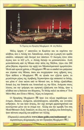 Ποιος είναι ο Προφήτης Μωχάμαντ   55




              Το Τέμενος του Προφήτη Μωχάμαντ       στη Μεδίνα.

    Μόλις άρχισε ν’ απαγγέλει το Κοράνιο και να κηρύττει την
αλήθεια, που ο Αλλάχ του Αποκάλυψε, αυτός και η μικρή του ομάδα
οπαδών, υπέφεραν από διωγμό των άπιστων. Ο Διωγμός έγινε τόσο
άγριος που το 622 μ.Χ., ο Αλλάχ διέταξε να μεταναστεύσει. Αυτή
μετανάστευση από τη Μέκκα στην πόλη της Μεδίνα, γύρω στα 260
μίλια βόρεια, σημειώνει την αρχή του Μουσουλμανικού ημερολογίου.
Μετά από αρκετά χρόνια, ο Μωχάμαντ        και οι οπαδοί του μπόρεσαν
και γύρισαν στη Μέκκα, όπου και συγχώρησαν τους εχθρούς τους.
Πριν πεθάνει ο Μωχάμαντ         , σε ηλικία των εξήντα τριών, το
μεγαλύτερο μέρος της Αραβικής Χερσονήσου είχε ασπαστεί το Ισλάμ,
και μέσα σ’ έναν αιώνα από το θάνατό του, το Ισλάμ εξαπλώθηκε
δυτικά έως την Ισπανία και Ανατολικά ως την Κίνα. Ανάμεσα στους
λόγους για την γρήγορη και ειρηνική εξάπλωση του Ισλάμ, ήταν η
αλήθεια και η διαύγεια του δόγματος. Το Ισλάμ καλεί για πίστη σ’ Ένα
Μόνο Θεό, που Είναι ο Μόνος Άξιος να λατρευτεί.
                                                                           Γενικές Πληροφορίες για το Ισλάμ




     Ο Προφήτης Μωχάμαντ          ήταν ένα τέλειο παράδειγμα ενός
έντιμου, δίκαιου, ελεήμονα, φιλεύσπλαχνου, φιλαλήθη, και γενναίου
ανθρώπου. Αν και ήταν άντρας, δεν είχε πονηρά χαρακτηριστικά και
                                                                                     Κεφάλαιο 3:




αγωνίζονταν μόνο για το όνομα του Αλλάχ και την αμοιβή Του στη
Μετά Θάνατον Ζωή. Επιπλέον, σε όλες του τις πράξεις και δοσοληψίες,
ήταν πάντοτε επιμελής και φοβόταν τον Αλλάχ.
  (Παρακαλώ επισκεφθείτε www.islam-guide.com/muhammad για
    περισσότερες πληροφορίες για τον Προφήτη Μωχάμαντ .)
       Σύντομος Εικονογραφημένος Οδηγός για την Κατανόηση του Ισλάμ
 