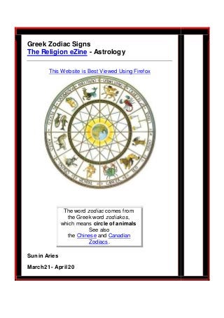 Greek Zodiac Signs 
The Religion eZine - Astrology 
This Website is Best Viewed Using Firefox 
The word zodiac comes from 
the Greek word zodiakos, 
which means circle of animals 
See also 
the Chinese and Canadian 
Zodiacs. 
Sun in Aries 
March 21 - April 20 
 
