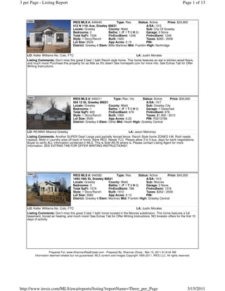 3 per Page - Listing Report                                                                                                  Page 1 of 13



                                      IRES MLS #: 649445               Type: Res       Status: Active        Price: $24,900
                                      412 N 11th Ave, Greeley 80631                          A/SA: 10/3
                                      Locale: Greeley           County: Weld                 Sub: City Of Greeley
                                      Bedrooms: 2               Baths: 1 (F 1 T 0 H 0)       Garage: 0 None
                                      Total SqFt: 1536          FinExclBsmt: 1248            FinIncBsmt: 1248
                                      Style: 1 Story/Ranch      Built: 1920                  Taxes: $285 / 2009
                                      Lot Size: 6534            App Acres: 0.15              PIN:
                                      District: Greeley 6 Elem: Billie Martinez Mid: Franklin High: Northridge


    LO: Keller Williams-No. Colo, FTC                                                   LA: Justin Morales
    Listing Comments: Don't miss this great 2 bed 1 bath Ranch style home. This home features an eat in kitchen wood floors,
    and much more! Purchase this property for as little as 3% down! See homepath.com for more info. See Extras Tab for Offer
    Writing Instructions.




                                      IRES MLS #: 649311           Type: Res / Inc      Status: Active     Price: $30,000
                                      504 12 St, Greeley 80631                            A/SA: 10/7
                                      Locale: Greeley           County: Weld              Sub: Greeley City
                                      Bedrooms: 1               Baths: 1 (F 1 T 0 H 0)    Garage: 1 Detached
                                      Total SqFt: 820           FinExclBsmt: 676          FinIncBsmt: 676
                                      Style: 1 Story/Ranch      Built: 1900               Taxes: $1,900 / 2010
                                      Lot Size: 9500            App Acres: 0.22           PIN: R3210786
                                      District: Greeley 6 Elem: Other Mid: Heath High: Greeley Central


    LO: RE/MAX Alliance-Greeley                                                   LA: Jason Mahoney
    Listing Comments: Another SUPER Deal! Large yard partially fenced fence. Ranch Style home ZONED I-M. Roof needs
    replace, Mold in Laundry area off back of home. Bank REO. Needs TLC. Please allow 3 to 5 bus. days for bank negotiations.
    Buyer to verify ALL information contained in MLS. This is Sold AS-IS where is. Please contact Listing Agent for more
    information. SEE EXTRAS TAB FOR OFFER WRITING INSTRUCTIONS!!




                                      IRES MLS #: 646582              Type: Res       Status: Active      Price: $40,000
                                      1493 10th St, Greeley 80631                          A/SA: 10/3
                                      Locale: Greeley           County: Weld               Sub: Moores
                                      Bedrooms: 3               Baths: 1 (F 1 T 0 H 0)     Garage: 0 None
                                      Total SqFt: 1576          FinExclBsmt: 788           FinIncBsmt: 1576
                                      Style: 1 Story/Ranch      Built: 1910                Taxes: $352 / 2009
                                      Lot Size: 5662            App Acres: 0.13            PIN:
                                      District: Greeley 6 Elem: Martinez Mid: Franklin High: Greeley Central


    LO: Keller Williams-No. Colo, FTC                                                   LA: Justin Morales
    Listing Comments: Don't miss this great 3 bed 1 bath home located in the Moores subdivision. This home features a full
    basement, forced air heating, and much more! See Extras Tab for Offer Writing Instructions. NO Investor offers for the first 15
    days of activity.




                    Prepared For: www.ShannanRealEstate.com - Prepared By: Shannan Zitney - Mar 15, 2011 8:16:44 AM
         Information deemed reliable but not guaranteed. MLS content and images Copyright 1995-2011, IRES LLC. All rights reserved.




http://www.iresis.com/MLS/awa/reports/listing?reportName=Three_per_Page                                                         3/15/2011
 