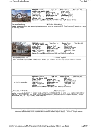 3 per Page - Listing Report                                                                                                  Page 1 of 17



                                      IRES MLS #: 646911              Type: Res      Status: Active      Price: $45,000
                                      2040 5th Ave, Greeley 80631                     A/SA: 10/16
                                      Locale: Greeley         County: Weld            Sub: Alta Vista
                                      Bedrooms: 3             Baths: 1 (F 1 T 0 H 0)  Garage: 1 Attached
                                      Total SqFt: 992         FinExclBsmt: 496        FinIncBsmt: 850
                                      Style: 1 Story/Ranch    Built: 1922             Taxes: $340 / 2010
                                      Lot Size: 9580          App Acres:              PIN:
                                      District: Greeley 6 Elem: East Memorial Mid: Heath High: Greeley Central


    LO: Sears Real Estate                                        LA: Shelley Ball-Paddock
    Listing Comments: Short sale opportunity.Great investment or starter home near UNC. Zoned multi-family and sits on a large
    lot with alley access.




                                      IRES MLS #: 644653           Type: Res / Inc     Status: Active    Price: $49,900
                                      626 15th St, Greeley 80631                         A/SA: 10/7
                                      Locale: Greeley           County: Weld             Sub: Thayers
                                      Bedrooms: 2               Baths: 1 (F 0 T 1 H 0)   Garage: 1 Detached
                                      Total SqFt: 624           FinExclBsmt: 624         FinIncBsmt: 624
                                      Style: 1 Story/Ranch      Built: 1900              Taxes: $219 / 2009
                                      Lot Size: 4750            App Acres: 0.11          PIN:
                                      District: Greeley 6 Elem: Maplewood Mid: Heath High: Greeley Central


    LO: Key Realty Group, LLC                                                 LA: Sharon Seymour
    Listing Comments: Close to UNC and Downtown. Sold in as-is condition. Buyer to verify schools and measurements.




                                      IRES MLS #: 648738              Type: Res       Status: Active      Price: $50,000
                                      907 4 Ave, Greeley 80631                             A/SA: 10/7
                                      Locale: Greeley           County: Weld               Sub: Sanborn
                                      Bedrooms: 4               Baths: 2 (F 1 T 1 H 0)     Garage: 1 Detached
       NO PHOTO AVAILABLE             Total SqFt: 1872          FinExclBsmt: 936           FinIncBsmt: 1872
                                      Style: 1 Story/Ranch      Built: 1927                Taxes: $890 / 2007
                                      Lot Size:                 App Acres:                 PIN:
                                      District: Greeley 6 Elem: Other Mid: Other High: Greeley Central


    LO: Equality For All Realty                                             LA: Salvador Lozano
    Listing Comments: SUBJECT TO SHORT SALE APPROVAL. COMMISSION TO BE SPLIT 50/50. HOME HAS A LOT OF
    SQ FEET FOR THE MONEY. HAS SOME NEWER WINDOWS AND STUCCO EXTERIOR. HOME IS MISSING FORCED
    AIR FURNACE SO WILL NOT GO FHA. BRING OFFERS.




                    Prepared For: www.ShannanRealEstate.com - Prepared By: Shannan Zitney - Mar 25, 2011 4:28:05 PM
         Information deemed reliable but not guaranteed. MLS content and images Copyright 1995-2011, IRES LLC. All rights reserved.




http://www.iresis.com/MLS/awa/reports/listing?reportName=Three_per_Page                                                         3/25/2011
 
