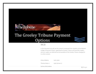 The Greeley Tribune Payment
          Options
            MCB
            In this document you will see the research conducted from students at the Monfort
            College of Business School, regarding the Greeley Tribune and how both readers
            and non readers are affected by the possibility of the Greeley Tribune charging for
            its online content.



            Liliana Madera          Josh Leiker

            Thomas Dolan Jr         Lyles Armour Jr

            Zachary McCandless
                                                                                      1|Page
 