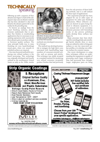www.metalfinishing.com May 2007 I metalfinishing I 47
methods were developed concurrent-
ly in Europe.2
The method was developed prima-
rily to mitigate the high labor costs
associated with hand-buffing large
numbers of consumer-oriented arti-
cles, such as eyewear and jewelry.
This technique was widely accepted
as a standard method for producing
very refined consumer acceptable
product finishes that had previously
following up with a sequence of finer
abrasives(seeFigure1).Eachofthesub-
sequent steps uses an abrasive material
that has been calculated to clear and
blend-in the abrasive pattern left in the
surface by the preceding step.
To borrow an analogy from the
wood finishing industry, almost
everyone understands that to pro-
duce fine finishes in woodworking
applications that it is necessary to use
sanding operations with successively
finer abrasive grits to produce cabinet
or furniture quality surfaces. The
same principle holds true in mass
finishing (or even hand-finishing)
metal parts, when very smooth or
polished surfaces are required.
One time-honored method for pro-
ducing very refined surfaces is dry
barrel processing. This technology
was originally developed and heavily
utilized in the northeastern United
States as early as the 1920s; similar
been the sole province of those buff-
ing methods, and it is still utilized
for these types of applications.
This sequential principle has been
adapted for use in other types of
equipment for other part finishing
applications. Where reflective sur-
faces are desired on parts being fin-
ished in vibratory equipment, it is
not unusual now to see secondary
vibratory processes with burnishing
media or dry process polishing
media develop those surfaces (see
Figure 3).
Many processes have been devel-
oped for centrifugal disk and centrifu-
gal barrels whereby three or more
steps are utilized in order to bring part
surfaces to very low micro-inch sur-
face profiles, or to develop very reflec-
tive surfaces for cosmetic reasons.
One recent development in using
these techniques reflects an under-
standing this equipment is capable of
processing much larger work-pieces
than had previously been thought.
Larger, single-piece parts are being
TECHNICALLY
speaking
Figure 3: Turbo-Finish decorative and functional surface
finish effects. The parts in this group have been fixture
processed via dry spindle finishing to prepare surfaces
for further decorative or functional effects. Photo cour-
tesy of Turbo-Finish Corporation.
Circle 052 on reader information card or go to www.metalfinishing.com/advertisers Circle 020 on reader information card or go to www.metalfinishing.com/advertisers
 