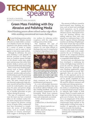 www.metalfinishing.com May 2007 I metalfinishing I 45
Green Mass Finishing with Dry
Abrasive and Polishing Media
Novel finishing process allows refined surface edge effects
while avoiding conventional wet-waste discharge.
All mass finishing processes utilize
a loose or free abrasive material
referred to as media within a contain-
er or chamber of some sort. Energy is
imparted to the abrasive media mass
by a variety of means to impart
motion to it and to cause it to rub
against or wear away at part surfaces.
Although by definition, the term
mass finishing is used generally to
describe processes in which parts
move in a random manner through-
out the abrasive media mass, equip-
ment and processes that utilize loose
abrasive media to process parts that
are fixtured all fall under this heading.
Most current mass finishing appli-
cations—such as barrel, vibratory,
centrifugal and spindle-finish
processes—produce edge and surface
conditioning on parts by processing
them in machinery work-chambers
with abrasive media and treated
water. The water, treated with spe-
cial chemical compounds, helps pro-
mote smooth roll and flow of media
inside the work-chamber; rinse and
clean the parts; and prevent sludge
build-up and redeposition of abra-
sive or metallic particulate on part
surfaces during the process.
The type of compound used to
treat the water can have a material
effect on the resultant surface fin-
ish. Some compounds are formulat-
ed to improve the abrasive cutting
action of media. Other compounds
have been formulated to comple-
ment the action of burnishing
media, such as metallic media,
porcelain or vitreous aluminum-
oxide nuggets in developing reflec-
tive surfaces by reducing surface
roughness with the compressive
rolling action of the media.
One drawback this type of
mechanical finishing entails is the
creation of a wet waste effluent or
discharge that must be treated prior
to disposal. Depending on the meth-
ods used and the materials being fin-
ished, treatment can be complex,
problematical and expensive.
In a very well-rounded discussion
of the potential problems that may
be involved, LaRoux Gillespie, in his
Mass Finishing Handbook1
, noted that
the treatment requirements can be
formidable. Waste from common
mass finishing operations that use
water and compounds can include:
1) Fine, abrasive particles in a
sludge
2) Metal fines or dissolved metal
fines
3) Fine, abrasive particles sus-
pended in water
4) Oils—dissolved, dispersed, etc.
5) Plastic resins
6) Vitrified clay.
The amount of effluent created by
batch-oriented mass finishing sys-
tems, such as barrel and centrifugal
barrel equipment, can be modest
when compared to industrial-sized
vibratory systems. These kinds of sys-
tems are draining effluent and
adding make-up water and com-
pound on a continuous basis. A 30-
cubic-ft. capacity vibratory finishing
machine can develop a 30-gallon-per-
hour waste stream that may include
two to six pounds of dissolved or sus-
pended solids per every hour of oper-
ation. The treatment of the waste-
stream is often made more compli-
cated by the use of chelating com-
pounds in the compound solution,
which makes separation of dissolved
or suspended metals difficult.
In recent years, one alternative has
been developed is combining dry
media with high-energy methods to
avoid the need for utilizing water-
based processes. Although many
mass finishing applications might
not lend themselves to an all “dry”
approach, there are some that do.
Plus, if a dry approach can be uti-
lized, waste disposal considerations
can be greatly simplified by this
“green” approach, thereby obviating
the need for effluent treatment and
secondary part drying operations.
One characteristic that has placed
dry media at a disadvantage relative
to conventional wet process media is
its relatively light weight or bulk
density. Plastic or ceramic media can
weigh two to three times more per a
given unit of volume. Also, the abra-
sive is an integral part of the media
mass, so fresh abrasive particles are
continuously being exposed as the
media surface is being worn away. A
number of approaches are being
used to overcome this handicap:
1) Newer dry media formulations
utilizing nylon impregnated with
abrasive.
TECHNICALLY
speakingBY DAVID A. DAVIDSON,
SOCIETY OF MANUFACTURING ENGINEERS
Figure 1: Some dry media is made up of natural materi-
als, such as the wooden shapes (top row), and the agri-
cultural by-products (bottom row). These kinds of
materials are treated with abrasives, such as pumice, or
polishing materials, such as jeweler's rouge or other
abrasive materials similar to those found in buffing
compound formulations. Photo by Tyha Davidson.
 