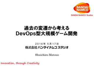 Shuichiro Matsuo
2 0 1 6 年 5 月 1 7 日
過去の変遷から考える
ＤｅｖＯｐｓ型大規模ゲーム開発
 