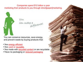 You can conserve resources, save energy, and prevent waste by buying products that: Are  energy efficient   Are  used or  reusable   Are made with  recycled content  or are recyclable  Have no packaging or  reduced packaging Companies spend $12 billion a year marketing their products to you through direct[paper]marketing. 