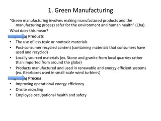 1. Green Manufacturing  “Green manufacturing involves making manufactured products and the manufacturing process safer for the environment and human health” (Cha).  What does this mean?  Regarding Products The use of less toxic or nontoxic materials Post-consumer recycled content (containing materials that consumers have used and recycled) Locally sourced materials (ex. Stone and granite from local quarries rather than imported from around the globe) Products manufactured and used in renewable and energy efficient systems (ex. Gearboxes used in small-scale wind turbines) Regarding Process Improving operational energy efficiency Onsite recycling  Employee occupational health and safety 