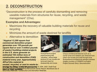 2. Deconstruction“Deconstruction is the process of carefully dismantling and removing useable materials from structures for reuse, recycling, and waste management” (Cha). Examples and Advantages: Maximizes the recovery of valuable building materials for reuse and recyclingMinimizes the amount of waste destined for landfillsAlternative to demolition“Atypical 13,300 square foot commercial demolition project generates over 155 pounds per square foot or over 2 million pounds of waste;2 building-related projects in the U.S. alone generate an estimated 164 million tons of construction and demolition (C&D) material every year. Approximately 40%of this material is reused, recycled, or sent to waste-to-energy facilities, while 60 percent is sent to C&D landfills”Susquehanna project experimenting with “paneling,” where large sections of row houses are removed intact for disassembly and reuse. Unique architectural features such as a corner turret and radiators are retrieved from urban row houses and sold through local Susquehanna architectural salvage business. Images courtesy of OSWER Innovation Project Success Story: DeconstructionOne Cleanup, Design for the Environment, and U.S. EPA. 2007. Draft Final Report, Waste and Materials Flow-Benchmark Sector Report: Beneficial Use of Secondary Materials—Construction and Demolition Materials.