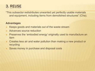 3. Reuse“This subsector redistributes unwanted yet perfectly usable materials and equipment, including items from demolished structures” (Cha). AdvantagesKeeps goods and materials out of the waste streamAdvances source reductionPreserves the ‘embodied energy’ originally used to manufacture an itemCreates less air and water pollution than making a new product or recyclingSaves money in purchase and disposal costs