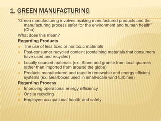 1. Green Manufacturing  “Green manufacturing involves making manufactured products and the manufacturing process safer for the environment and human health” (Cha).  What does this mean?  Regarding Products The use of less toxic or nontoxic materials Post-consumer recycled content (containing materials that consumers have used and recycled) Locally sourced materials (ex. Stone and granite from local quarries rather than imported from around the globe) Products manufactured and used in renewable and energy efficient systems (ex. Gearboxes used in small-scale wind turbines) Regarding Process Improving operational energy efficiency Onsite recycling  Employee occupational health and safety 