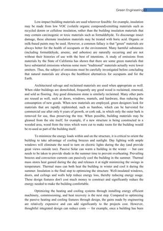 Green Engineering12


        Low-impact building materials are used wherever feasible: for example, insulation
may be made from low VOC (volatile organic compound)-emitting materials such as
recycled denim or cellulose insulation, rather than the building insulation materials that
may contain carcinogenic or toxic materials such as formaldehyde. To discourage insect
damage, these alternate insulation materials may be treated with boric acid. Organic or
milk-based paints may be used. However, a common fallacy is that "green" materials are
always better for the health of occupants or the environment. Many harmful substances
(including formaldehyde, arsenic, and asbestos) are naturally occurring and are not
without their histories of use with the best of intentions. A study of emissions from
materials by the State of California has shown that there are some green materials that
have substantial emissions whereas some more "traditional" materials actually were lower
emitters. Thus, the subject of emissions must be carefully investigated before concluding
that natural materials are always the healthiest alternatives for occupants and for the
Earth.

        Architectural salvage and reclaimed materials are used when appropriate as well.
When older buildings are demolished, frequently any good wood is reclaimed, renewed,
and sold as flooring. Any good dimension stone is similarly reclaimed. Many other parts
are reused as well, such as doors, windows, mantels, and hardware, thus reducing the
consumption of new goods. When new materials are employed, green designers look for
materials that are rapidly replenished, such as bamboo, which can be harvested for
commercial use after only 6 years of growth, or cork oak, in which only the outer bark is
removed for use, thus preserving the tree. When possible, building materials may be
gleaned from the site itself; for example, if a new structure is being constructed in a
wooded area, wood from the trees which were cut to make room for the building would
be re-used as part of the building itself.

       To minimize the energy loads within and on the structure, it is critical to orient the
building to take advantage of cooling breezes and sunlight. Day lighting with ample
windows will eliminate the need to turn on electric lights during the day (and provide
great views outside too). Passive Solar can warm a building in the winter — but care
needs to be taken to provide shade in the summer time to prevent overheating. Prevailing
breezes and convection currents can passively cool the building in the summer. Thermal
mass stores heat gained during the day and releases it at night minimizing the swings in
temperature. Thermal mass can both heat the building in winter and cool it during the
summer. Insulation is the final step to optimizing the structure. Well-insulated windows,
doors, and ceilings and walls help reduce energy loss, thereby reducing energy usage.
These design features don't cost much money to construct and significantly reduce the
energy needed to make the building comfortable.

       Optimizing the heating and cooling systems through installing energy efficient
machinery, commissioning, and heat recovery is the next step. Compared to optimizing
the passive heating and cooling features through design, the gains made by engineering
are relatively expensive and can add significantly to the projects cost. However,
thoughtful integrated design can reduce costs — for example, once a building has been
 