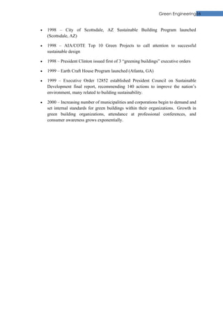 Green Engineering16


•   1998 – City of Scottsdale, AZ Sustainable Building Program launched
    (Scottsdale, AZ)

•   1998 – AIA/COTE Top 10 Green Projects to call attention to successful
    sustainable design

•   1998 – President Clinton issued first of 3 “greening buildings” executive orders

•   1999 – Earth Craft House Program launched (Atlanta, GA)

•   1999 – Executive Order 12852 established President Council on Sustainable
    Development final report, recommending 140 actions to improve the nation’s
    environment, many related to building sustainability.

•   2000 – Increasing number of municipalities and corporations begin to demand and
    set internal standards for green buildings within their organizations. Growth in
    green building organizations, attendance at professional conferences, and
    consumer awareness grows exponentially.
 