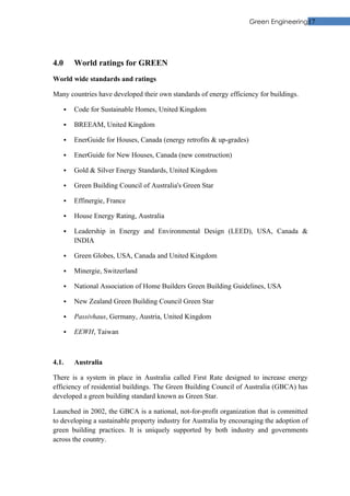 Green Engineering17




4.0       World ratings for GREEN
World wide standards and ratings

Many countries have developed their own standards of energy efficiency for buildings.

         Code for Sustainable Homes, United Kingdom

         BREEAM, United Kingdom

         EnerGuide for Houses, Canada (energy retrofits & up-grades)

         EnerGuide for New Houses, Canada (new construction)

         Gold & Silver Energy Standards, United Kingdom

         Green Building Council of Australia's Green Star

         Effinergie, France

         House Energy Rating, Australia

         Leadership in Energy and Environmental Design (LEED), USA, Canada &
          INDIA

         Green Globes, USA, Canada and United Kingdom

         Minergie, Switzerland

         National Association of Home Builders Green Building Guidelines, USA

         New Zealand Green Building Council Green Star

         Passivhaus, Germany, Austria, United Kingdom

         EEWH, Taiwan



4.1.      Australia

There is a system in place in Australia called First Rate designed to increase energy
efficiency of residential buildings. The Green Building Council of Australia (GBCA) has
developed a green building standard known as Green Star.

Launched in 2002, the GBCA is a national, not-for-profit organization that is committed
to developing a sustainable property industry for Australia by encouraging the adoption of
green building practices. It is uniquely supported by both industry and governments
across the country.
 