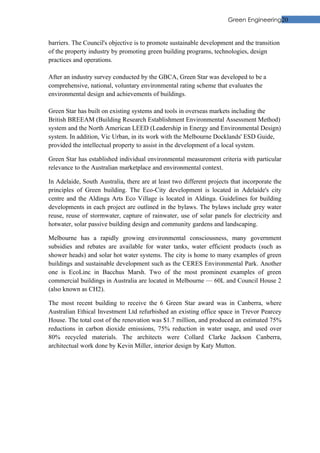 Green Engineering20


barriers. The Council's objective is to promote sustainable development and the transition
of the property industry by promoting green building programs, technologies, design
practices and operations.

After an industry survey conducted by the GBCA, Green Star was developed to be a
comprehensive, national, voluntary environmental rating scheme that evaluates the
environmental design and achievements of buildings.

Green Star has built on existing systems and tools in overseas markets including the
British BREEAM (Building Research Establishment Environmental Assessment Method)
system and the North American LEED (Leadership in Energy and Environmental Design)
system. In addition, Vic Urban, in its work with the Melbourne Docklands' ESD Guide,
provided the intellectual property to assist in the development of a local system.

Green Star has established individual environmental measurement criteria with particular
relevance to the Australian marketplace and environmental context.

In Adelaide, South Australia, there are at least two different projects that incorporate the
principles of Green building. The Eco-City development is located in Adelaide's city
centre and the Aldinga Arts Eco Village is located in Aldinga. Guidelines for building
developments in each project are outlined in the bylaws. The bylaws include grey water
reuse, reuse of stormwater, capture of rainwater, use of solar panels for electricity and
hotwater, solar passive building design and community gardens and landscaping.

Melbourne has a rapidly growing environmental consciousness, many government
subsidies and rebates are available for water tanks, water efficient products (such as
shower heads) and solar hot water systems. The city is home to many examples of green
buildings and sustainable development such as the CERES Environmental Park. Another
one is EcoLinc in Bacchus Marsh. Two of the most prominent examples of green
commercial buildings in Australia are located in Melbourne — 60L and Council House 2
(also known as CH2).

The most recent building to receive the 6 Green Star award was in Canberra, where
Australian Ethical Investment Ltd refurbished an existing office space in Trevor Pearcey
House. The total cost of the renovation was $1.7 million, and produced an estimated 75%
reductions in carbon dioxide emissions, 75% reduction in water usage, and used over
80% recycled materials. The architects were Collard Clarke Jackson Canberra,
architectual work done by Kevin Miller, interior design by Katy Mutton.
 