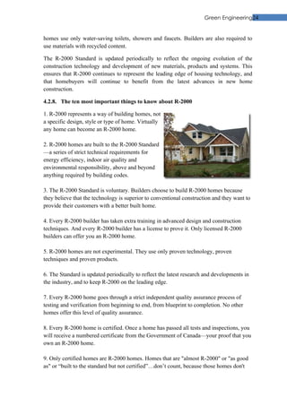 Green Engineering24


homes use only water-saving toilets, showers and faucets. Builders are also required to
use materials with recycled content.

The R-2000 Standard is updated periodically to reflect the ongoing evolution of the
construction technology and development of new materials, products and systems. This
ensures that R-2000 continues to represent the leading edge of housing technology, and
that homebuyers will continue to benefit from the latest advances in new home
construction.

4.2.8. The ten most important things to know about R-2000

1. R-2000 represents a way of building homes, not
a specific design, style or type of home. Virtually
any home can become an R-2000 home.

2. R-2000 homes are built to the R-2000 Standard
—a series of strict technical requirements for
energy efficiency, indoor air quality and
environmental responsibility, above and beyond
anything required by building codes.

3. The R-2000 Standard is voluntary. Builders choose to build R-2000 homes because
they believe that the technology is superior to conventional construction and they want to
provide their customers with a better built home.

4. Every R-2000 builder has taken extra training in advanced design and construction
techniques. And every R-2000 builder has a license to prove it. Only licensed R-2000
builders can offer you an R-2000 home.

5. R-2000 homes are not experimental. They use only proven technology, proven
techniques and proven products.

6. The Standard is updated periodically to reflect the latest research and developments in
the industry, and to keep R-2000 on the leading edge.

7. Every R-2000 home goes through a strict independent quality assurance process of
testing and verification from beginning to end, from blueprint to completion. No other
homes offer this level of quality assurance.

8. Every R-2000 home is certified. Once a home has passed all tests and inspections, you
will receive a numbered certificate from the Government of Canada—your proof that you
own an R-2000 home.

9. Only certified homes are R-2000 homes. Homes that are "almost R-2000" or "as good
as" or “built to the standard but not certified”…don’t count, because those homes don't
 
