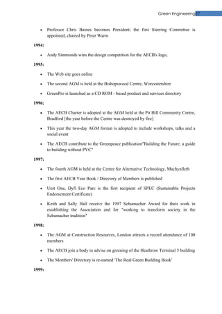 Green Engineering27


   •    Professor Chris Baines becomes President; the first Steering Committee is
        appointed, chaired by Peter Warm

1994:

   •    Andy Simmonds wins the design competition for the AECB's logo,

1995:

   •    The Web site goes online

   •    The second AGM is held at the Bishopswood Centre, Worcestershire

   •    GreenPro is launched as a CD ROM - based product and services directory

1996:

   •    The AECB Charter is adopted at the AGM held at the Pit Hill Community Centre,
        Bradford [the year before the Centre was destroyed by fire]

   •    This year the two-day AGM format is adopted to include workshops, talks and a
        social event

   •    The AECB contribute to the Greenpeace publication"Building the Future; a guide
        to building without PVC"

1997:

   •    The fourth AGM is held at the Centre for Alternative Technology, Machynlleth

   •    The first AECB Year Book / Directory of Members is published

   •    Unit One, Dyfi Eco Parc is the first recipient of SPEC (Sustainable Projects
        Endorsement Certificate)

   •    Keith and Sally Hall receive the 1997 Schumacher Award for their work in
        establishing the Association and for "working to transform society in the
        Schumacher tradition"

1998:

   •    The AGM at Construction Resources, London attracts a record attendance of 100
        members

   •    The AECB join a body to advise on greening of the Heathrow Terminal 5 building

   •    The Members' Directory is re-named 'The Real Green Building Book'

1999:
 